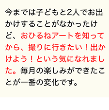 今までは子どもと2人でお出かけすることがなかったけど、おひるねアートを知ってから、撮りに行きたい！出かけよう！という気になれました。毎月の楽しみができたことが一番の変化です。