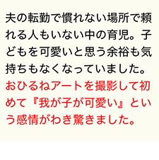 夫の転勤で慣れない場所で頼れる人もいない中の育児。子どもを可愛いと思う余裕も気持ちもなくなっていました。おひるねアートを撮影して初めて『我が子が可愛い』という感情がわき驚きました。