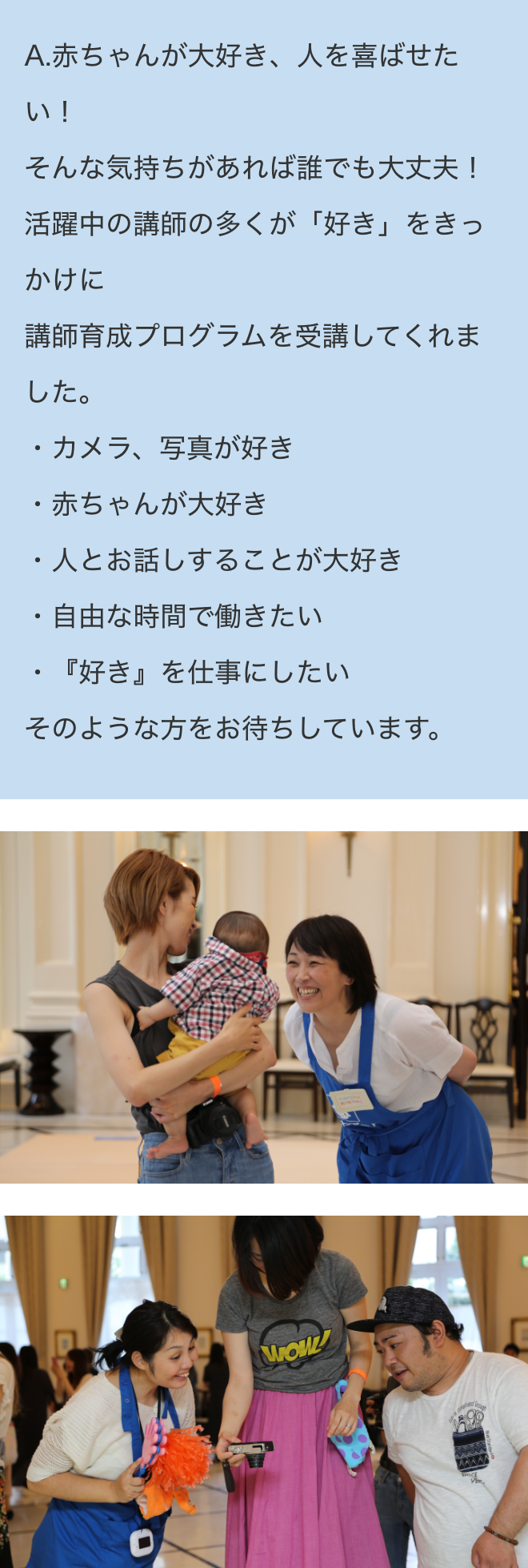 A.赤ちゃんが大好き、人を喜ばせたい！そんな気持ちがあれば誰でも大丈夫！
活躍中の講師の多くが「好き」をきっかけに講師育成プログラムを受講してくれました。・カメラ、写真が好き・赤ちゃんが大好き・人とお話しすることが大好き・自由な時間で働きたい・『好き』を仕事にしたいそのような方をお待ちしています。