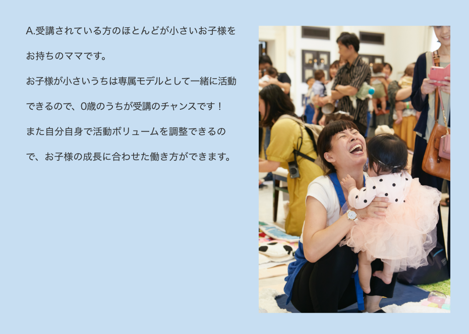 A.受講されている方のほとんどが小さいお子様をお持ちのママです。お子様が小さいうちは専属モデルとして一緒に活動できるので、0歳のうちが受講のチャンスです！また自分自身で活動ボリュームを調整できるので、お子様の成長に合わせた働き方ができます。
