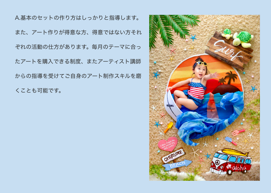 A.基本のセットの作り方はしっかりと指導します。
また、アート作りが得意な方、得意ではない方それぞれの活動の仕方があります。アートのレンタルや購入、またアーティスト講師からの指導を受けてご自身のアート制作スキルを磨くことも可能です。