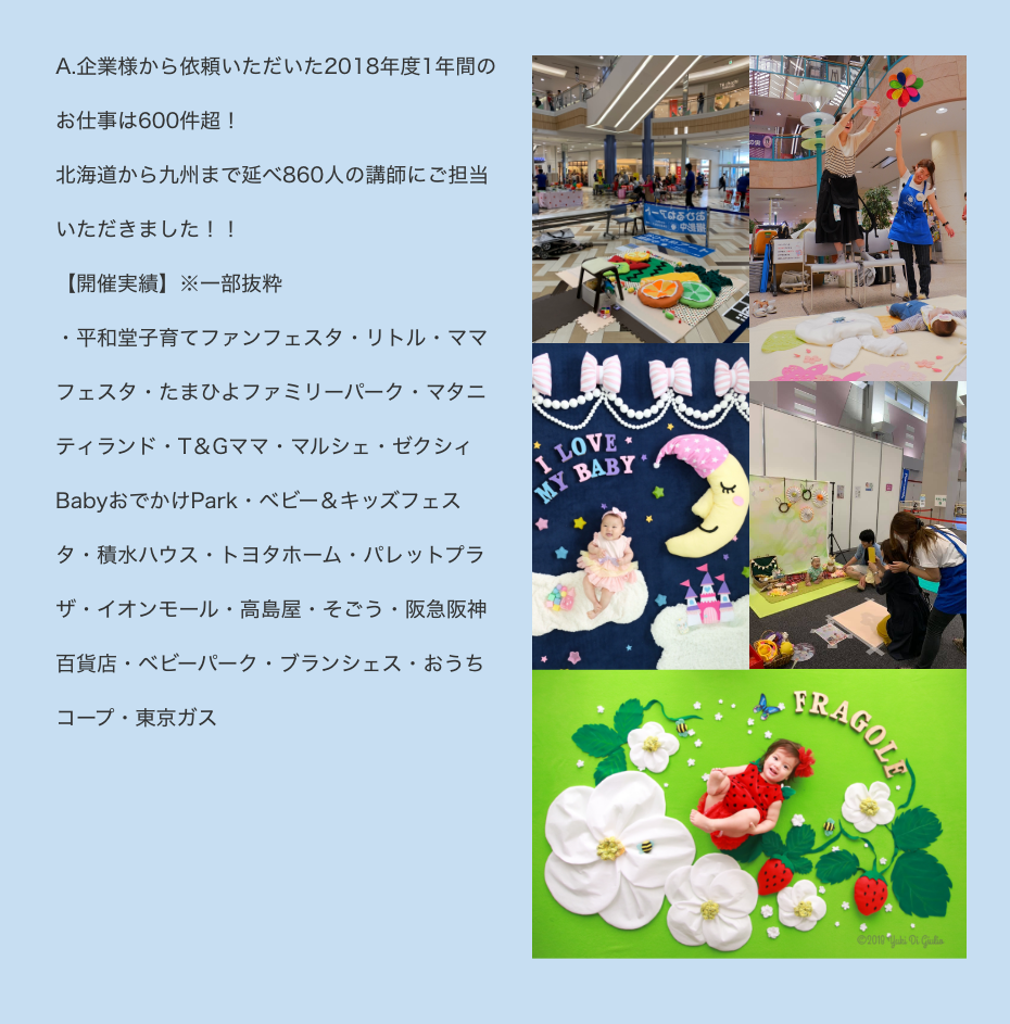 A.企業様から依頼いただいた2018年度1年間のお仕事は600件超！北海道から九州まで延べ860人の講師にご担当いただきました！！【開催実績】※一部抜粋・平和堂子育てファンフェスタ・リトル・ママフェスタ・たまひよファミリーパーク・マタニティランド・T＆Gママ・マルシェ・ゼクシィBabyおでかけPark・ベビー＆キッズフェスタ・積水ハウス・トヨタホーム・パレットプラザ・イオンモール・高島屋・そごう・阪急阪神百貨店・ベビーパーク・ブランシェス・おうちコープ・東京ガス