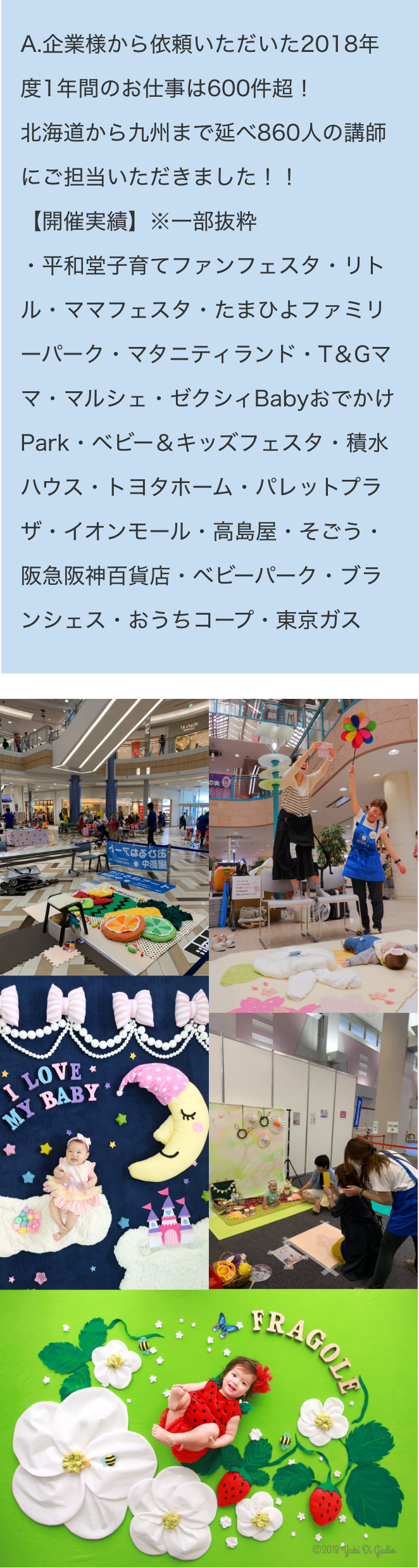 A.企業様から依頼いただいた2018年度1年間のお仕事は600件超！北海道から九州まで延べ860人の講師にご担当いただきました！！【開催実績】※一部抜粋・平和堂子育てファンフェスタ・リトル・ママフェスタ・たまひよファミリーパーク・マタニティランド・T＆Gママ・マルシェ・ゼクシィBabyおでかけPark・ベビー＆キッズフェスタ・積水ハウス・トヨタホーム・パレットプラザ・イオンモール・高島屋・そごう・阪急阪神百貨店・ベビーパーク・ブランシェス・おうちコープ・東京ガス