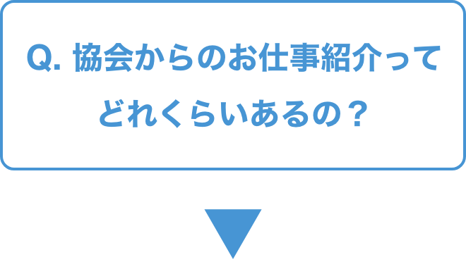 Q.   協会からのお仕事紹介ってどれくらいあるの？