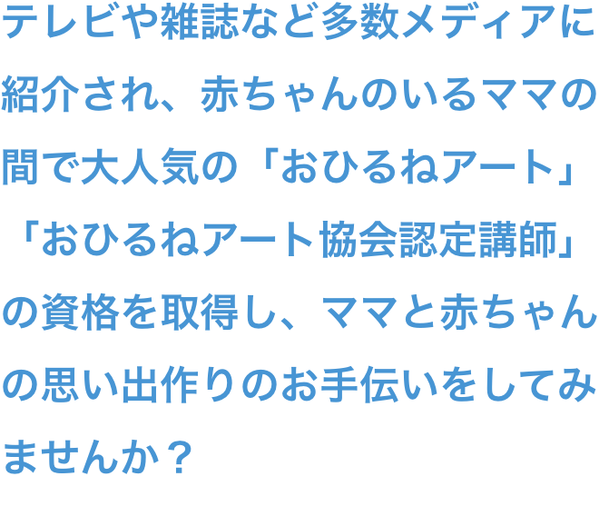 テレビや雑誌など多数メディアに紹介され、赤ちゃんのいるママの間で大人気の「おひるねアート」「おひるねアート協会認定講師」の資格を取得し、ママと赤ちゃんの思い出作りのお手伝いをしてみませんか？