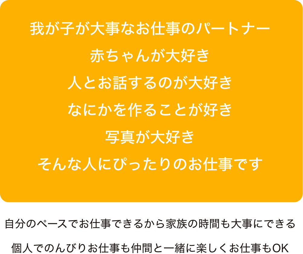 我が子が大事なお仕事のパートナー赤ちゃんが大好き
人とお話するのが大好きなにかを作ることが好き写真が大好きそんな人にぴったりのお仕事です