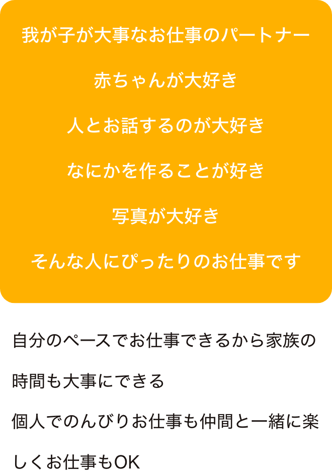 我が子が大事なお仕事のパートナー赤ちゃんが大好き
人とお話するのが大好きなにかを作ることが好き写真が大好きそんな人にぴったりのお仕事です